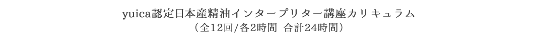 yuica認定日本産精油インタープリター講座カリキュラム（全22回/各2時間合計24時間）