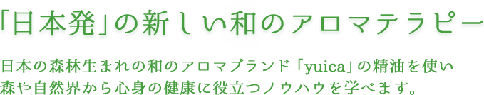 「日本初」の新しい和のアロマテラピー日本の森林生まれの和のアロマブランド「yuica」の精油を使い森や自然界から心身の健康に役立つノウハウを学べます。